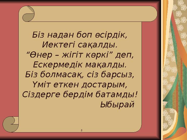 Біз надан боп өсірдік, Иектегі сақалды. “ Өнер – жігіт көркі” деп, Ескермедік мақалды. Біз болмасақ, сіз барсыз, Үміт еткен дост