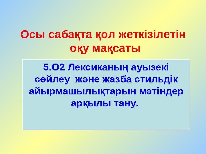 Осы сабақта қол жеткізілетін оқу мақсаты 5.О2 Лексиканың ауызекі сөйлеу және жазба стильдік айырмашылықтарын мәтіндер арқы