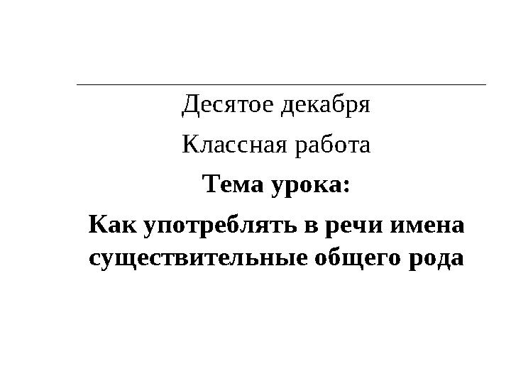 Десятое декабря Классная работа Тема урока: Как употреблять в речи имена существительные общего рода