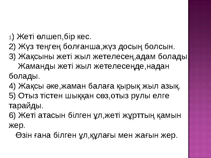 1 ) Жеті өлшеп,бір кес. 2) Жүз теңгең болғанша,жүз досың болсын. 3 ) Жақсыны жеті жыл жетелесең,адам болады, Жаманды жеті ж