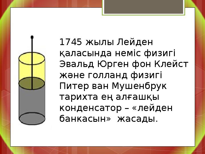 1745 жылы Лейден қаласында неміс физигі Эвальд Юрген фон Клейст және голланд физигі Питер ван Мушенбрук тарихта ең алғашқы