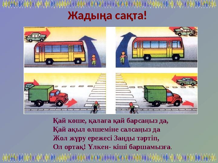 Қай көше, қалаға қай барсаңыз да, Қай ақыл өлшеміне салсаңыз да Жол жүру ережесі Заңды тәртіп, Ол ортақ! Үлкен- кіші баршамызға