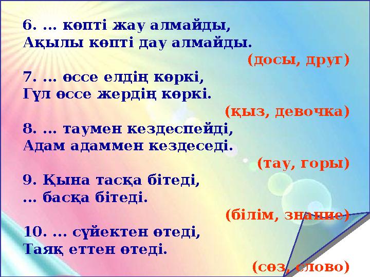 6. ... көпті жау алмайды, Ақылы көпті дау алмайды. (досы, друг) 7. ... өссе елдің көркі, Гүл өссе жердің көркі. (қыз, девочка) 8