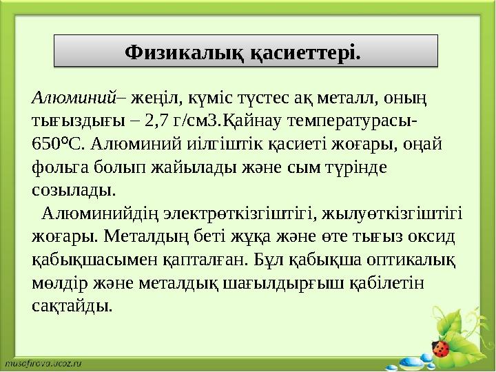 Физикалық қасиеттері. Алюминий – жеңіл, күміс түстес ақ металл, оның тығыздығы – 2,7 г/см3. Қ айнау температурасы- 650 º С. Ал