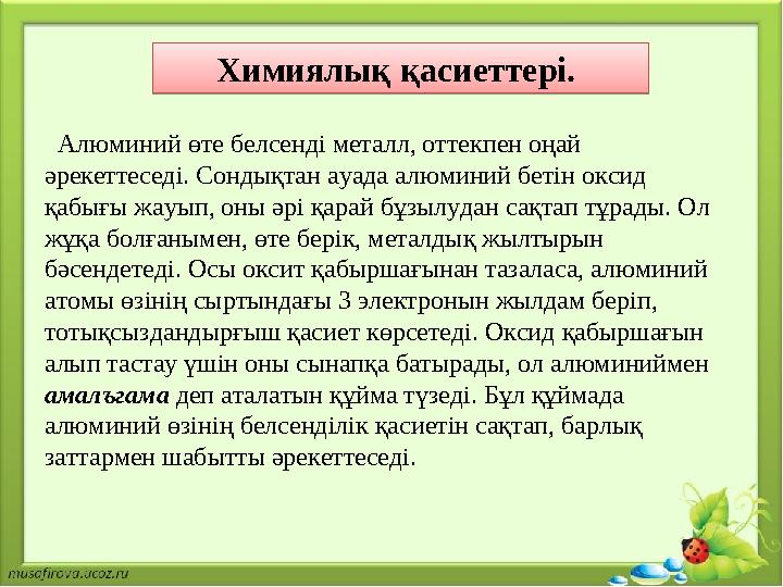 Химиялық қасиеттері. Алюминий өте белсенді металл, оттекпен оңай әрекеттеседі. Сондықтан ауада алюминий бетін оксид қабығы