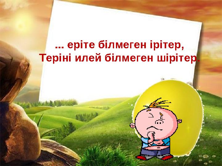 ... еріте білмеген ірітер, Теріні илей білмеген шірітер.