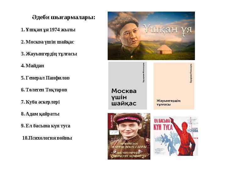 Әдеби шығармалары: 1. Ұшқан ұя 1974 жылы 2. Москва үшін шайқас 3. Жауынгердің тұлғасы 4. Майдан 5. Генерал Панфилов 6. Т