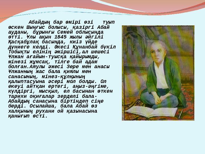 Абайдың бар өмірі өзі туып өскен Шыңғыс болысы, қазіргі Абай ауданы, бұрынғы Семей облысында өтті. Ұлы ақын 1845 жылы әйгіл