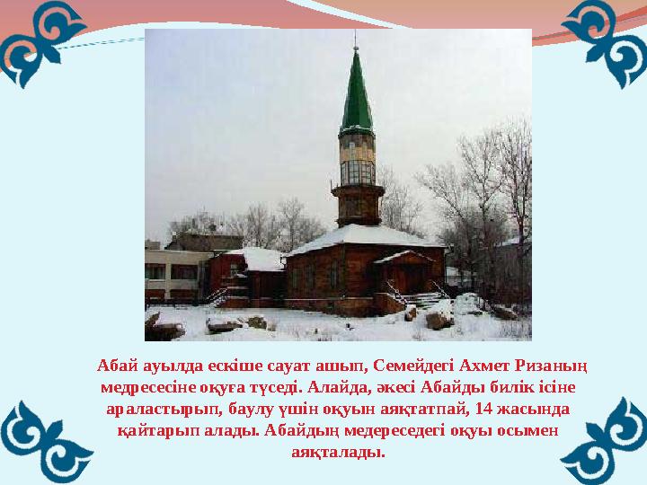 Абай ауылда ескіше сауат ашып, Семейдегі Ахмет Ризаның медресесіне оқуға түседі. Алайда, әкесі Абайды билік ісіне арала