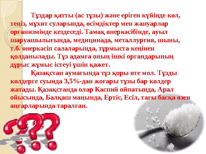 Тұздар қатты (ас тұзы) және еріген күйінде көл, теңіз, мұхит суларында, өсімдіктер мен жануарлар организмінде кездеседі. Тамақ