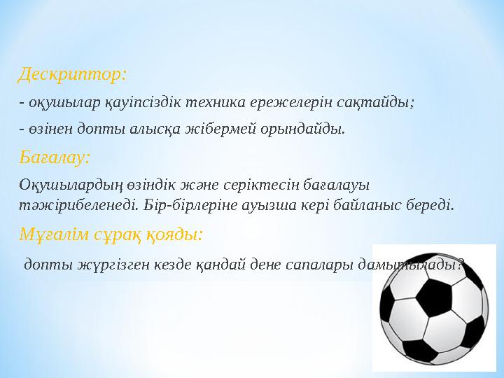 Дескриптор: - оқушылар қауіпсіздік техника ережелерін сақтайды; - өзінен допты алысқа жібермей орындайды. Бағалау: Оқушылардың