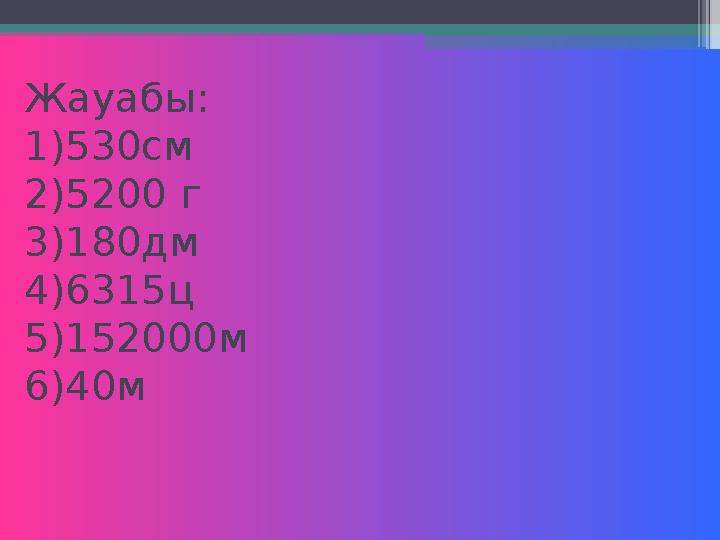 Жауабы: 1)530см 2)5200 г 3)180дм 4)6315ц 5)152000м 6)40м