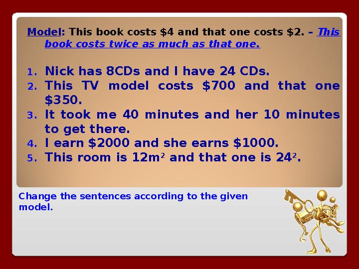 Change the sentences according to the given model. Model : This book costs $4 and that one costs $2. – This book costs twic