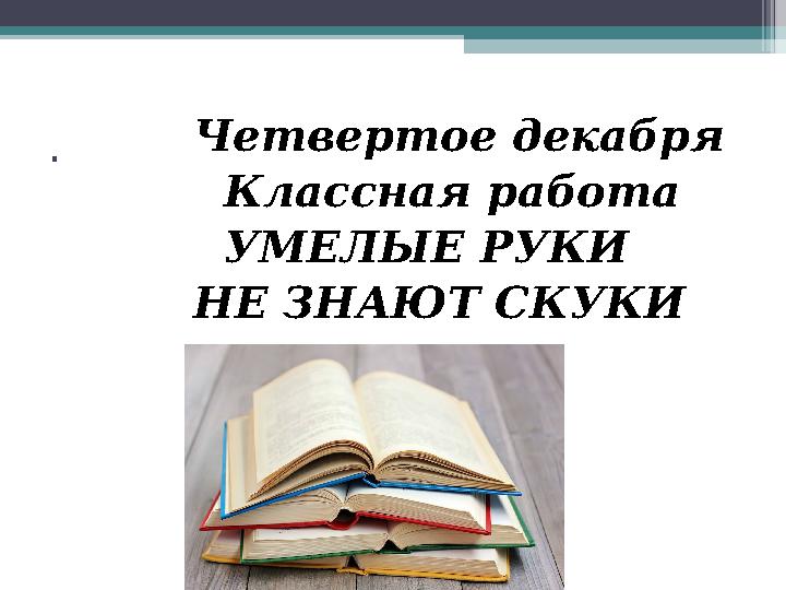 . Четвертое декабря Классная работа УМЕЛЫЕ РУКИ НЕ ЗНАЮТ СКУКИ