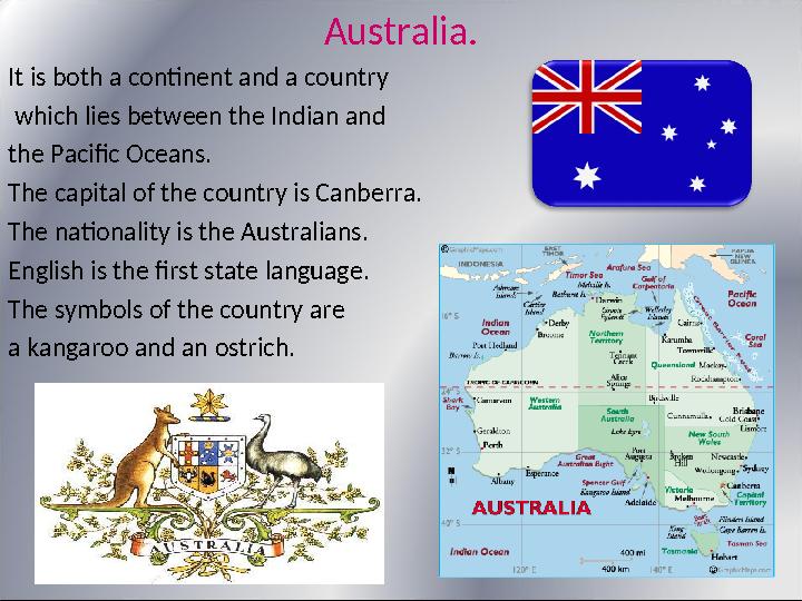 Australia. It is both a continent and a country which lies between the Indian and the Pacific Oceans. The capital of the cou