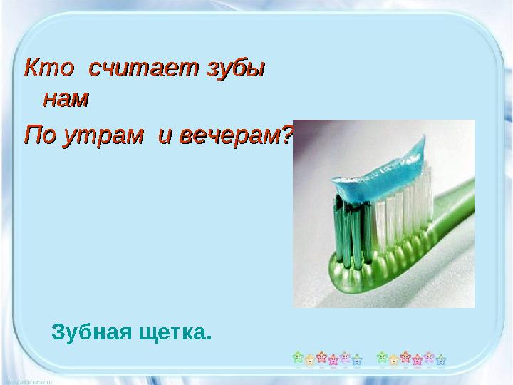 Кто считает зубы Кто считает зубы намнам По утрам и вечерам?По утрам и вечерам? Зубная щетка.