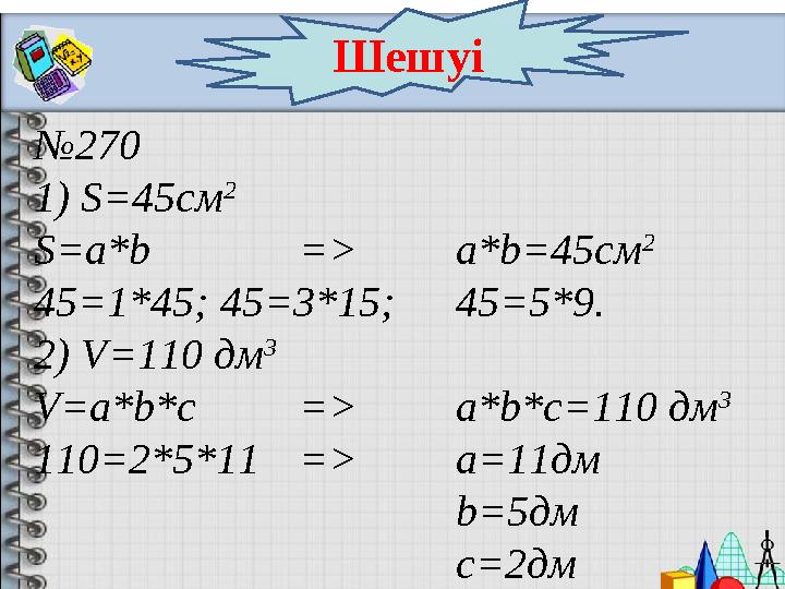Шешуі № 270 1) S= 45 c м 2 S=a * b = > a*b=45c м 2 45=1*45; 45 = 3*15; 45=5*9. 2 ) V=110 дм 3 V=a*b*c => a