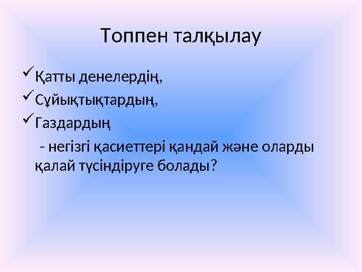 Топпен талқылау  Қатты денелердің,  Сұйықтықтардың,  Газдардың - негізгі қасиеттері қандай және оларды қалай түсінді
