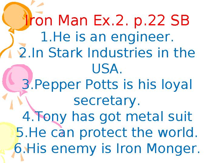 Iron Man Ex.2. p.22 SB 1.He is an engineer. 2.In Stark Industries in the USA. 3.Pepper Potts is his loyal secretary. 4.Tony Iron Man Ex.2. p.22 SB 1.He is an engineer. 2.In Stark Industries in the USA. 3.Pepper Potts is his loyal secretary. 4.Tony