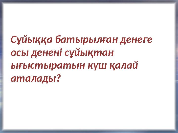 Сұйыққа батырылған денеге осы денені сұйықтан ығыстыратын күш қалай аталады?