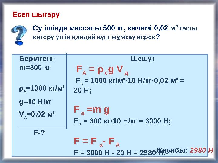 Есеп шығару Су ішінде массасы 500 кг, көлемі 0,02 м ³ тасты көтеру үшін қандай күш жұмсау керек ? Берілгені: m= 300 кг