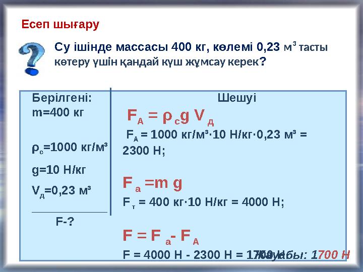 Есеп шығару Су ішінде массасы 400 кг, көлемі 0,23 м ³ тасты көтеру үшін қандай күш жұмсау керек ? Берілгені: m= 400 кг