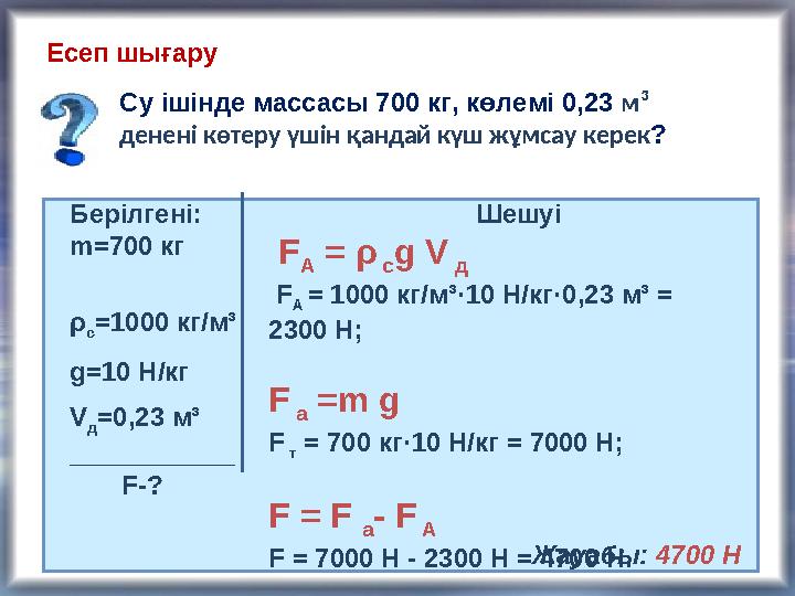 Есеп шығару Су ішінде массасы 700 кг, көлемі 0,23 м ³ денені көтеру үшін қандай күш жұмсау керек ? Берілгені: m= 700 кг