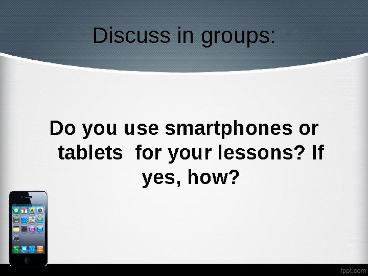 Discuss in gr o ups: Do you use smartphones or tablets for your lessons? If yes, how?