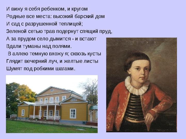 И вижу я себя ребенком, и кругом Родные все места: высокий барский дом И сад с разрушенной теплицей; Зеленой сетью трав подерну