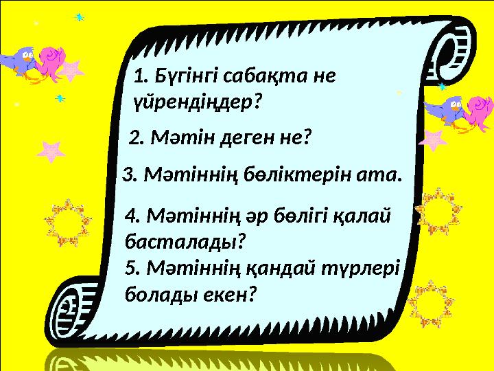 1. Бүгінгі сабақта не үйрендіңдер? 2. Мәтін деген не? 3. Мәтіннің бөліктерін ата. 4. Мәтіннің әр бөлігі қалай басталады? 5. М