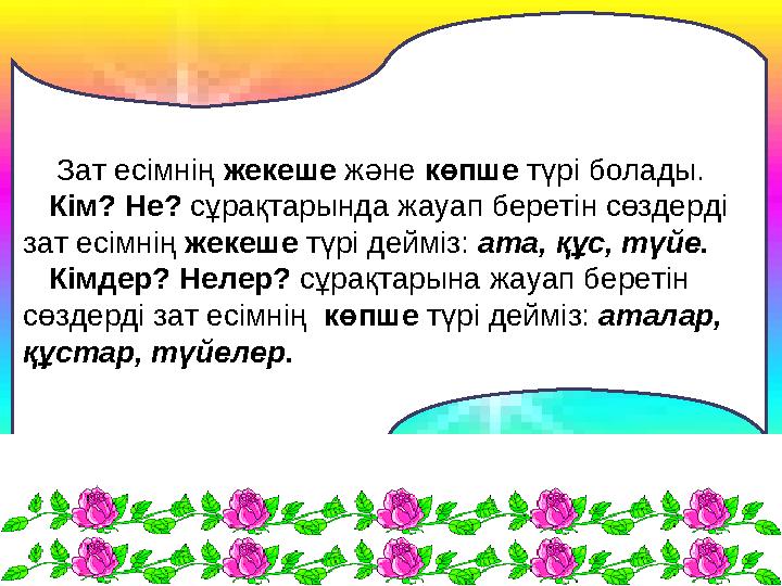 Зат есімнің жекеше және көпше түрі болады. Кім? Не? сұрақтарында жауап беретін сөздерді зат есімнің жекеше түр
