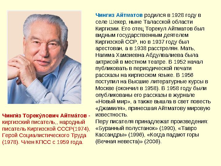 Чингиз Айтматов родился в 1928 году в селе Шекер, ныне Таласской области Киргизии. Его отец Торекул Айтматов был видным госу