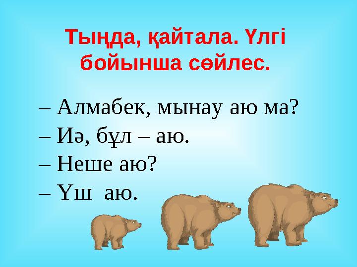 Тыңда, қайтала. Үлгі бойынша сөйлес. – Алмабек, мынау аю ма? – Иә, бұл – аю. – Неше аю? – Үш аю.