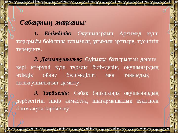 Сабақтың мақсаты: 1. Білімділік: Оқушылардың Архимед күші тақырыбы бойынша танымын, ұғымын арттыру, түсінігін терең