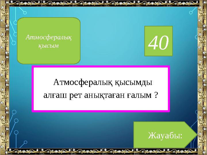 40 Атмосфералық қысымды алғаш рет анықтаған ғалым ? Жауабы:Атмосфералық қысым