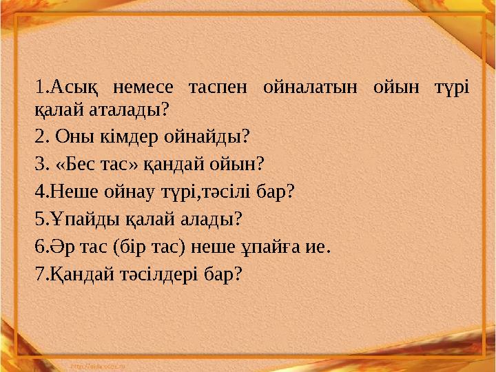 1.Асық немесе таспен ойналатын ойын түрі қалай аталады? 2. Оны кімдер ойнайды? 3. «Бес тас» қандай ойын? 4.Неше ойнау түрі