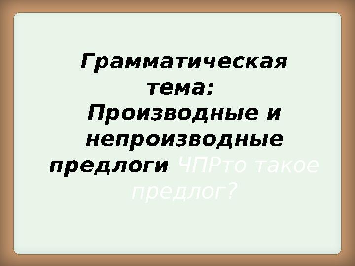 Грамматическая тема: Производные и непроизводные предлоги ЧПРто такое предлог?