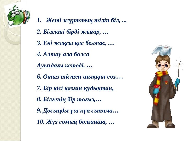 1. Жеті жұрттың тілін біл, ... 2. Білекті бірді жығар, … 3. Екі жақсы қас болмас, … 4. Алтау ала болса Ауыздағы кетеді, … 6. О