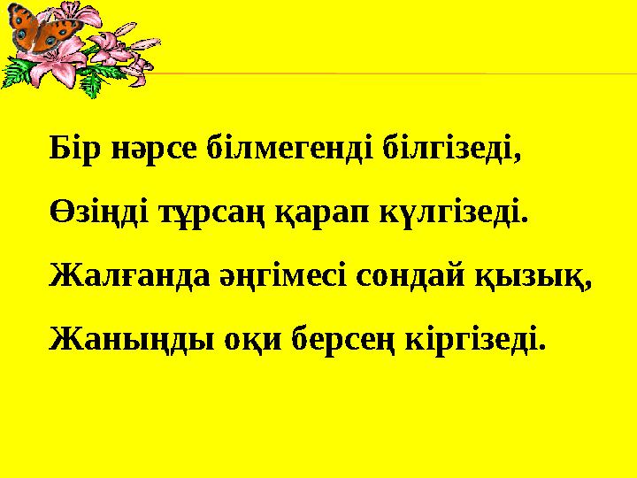 Бір нәрсе білмегенді білгізеді, Өзіңді тұрсаң қарап күлгізеді. Жалғанда әңгімесі сондай қызық, Жаныңды оқи берсең кіргізеді.