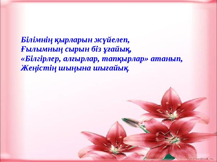 Білімнің қырларын жүйелеп, Ғылымның сырын біз ұғайық, «Білгірлер, алғырлар, тапқырлар» атанып, Жеңістің шыңына шығайық .