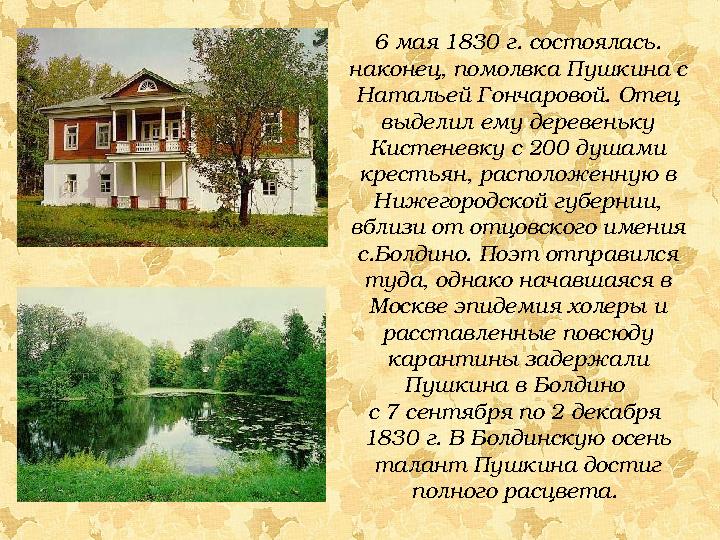 6 мая 1830 г. состоялась. наконец, помолвка Пушкина с Натальей Гончаровой. Отец выделил ему деревеньку Кистеневку с 200 душа