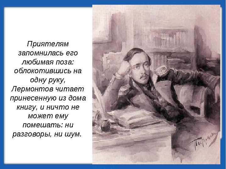 Приятелям запомнилась его любимая поза: облокотившись на одну руку, Лермонтов читает принесенную из дома книгу, и ничто н