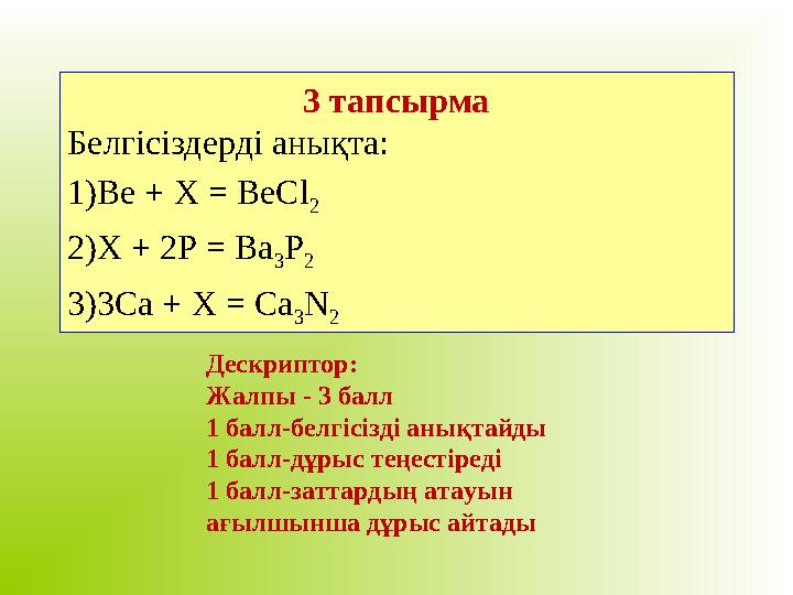 3 тапсырма Белгісіздерді анықта: 1) Be + X = BeCl 2 2) X + 2P = Ba 3 P 2 3) 3Ca + X = Ca 3 N 2 Дескриптор: