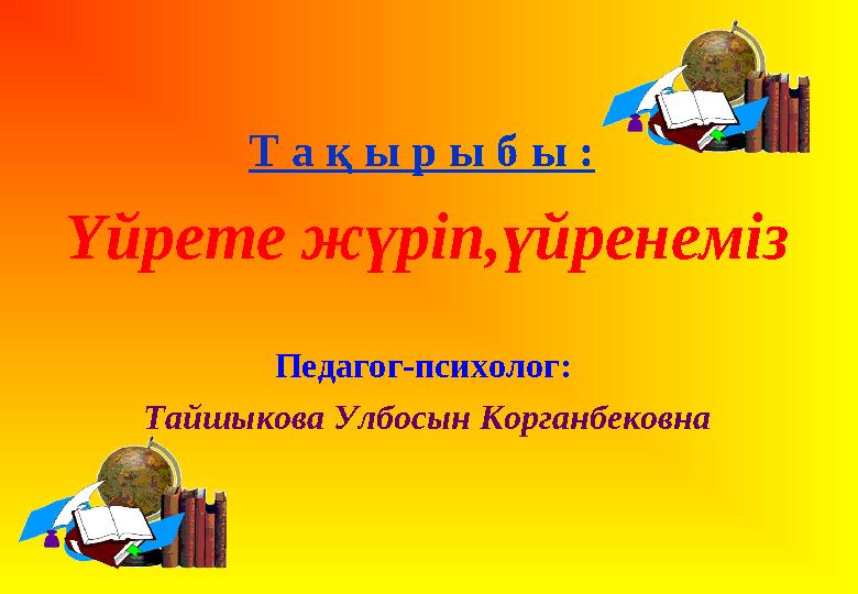 Т а қ ы р ы б ы : Үйрете жүріп,үйренеміз Педагог-психолог: Тайшыкова Улбосын Корганбековна