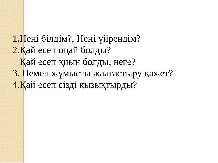 1.Нені білдім?, Нені үйрендім? 2.Қай есеп оңай болды? Қай есеп қиын болды, неге? 3. Немен жұмысты жалғастыру қажет? 4.Қа