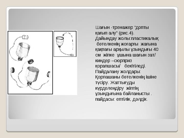 Шағын -тренажер “допты қағып алу” (рис.4). Дайындау жолы:пластикалық бөтелкенің жоғарғы жағына қақпағы арқылы ұзындығы 40