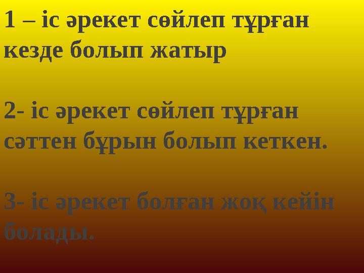 1 – іс әрекет сөйлеп тұрған кезде болып жатыр 2- іс әрекет сөйлеп тұрған сәттен бұрын болып кеткен. 3- іс әрекет болған жоқ 1 – іс әрекет сөйлеп тұрған кезде болып жатыр 2- іс әрекет сөйлеп тұрған сәттен бұрын болып кеткен. 3- іс әрекет болған жоқ