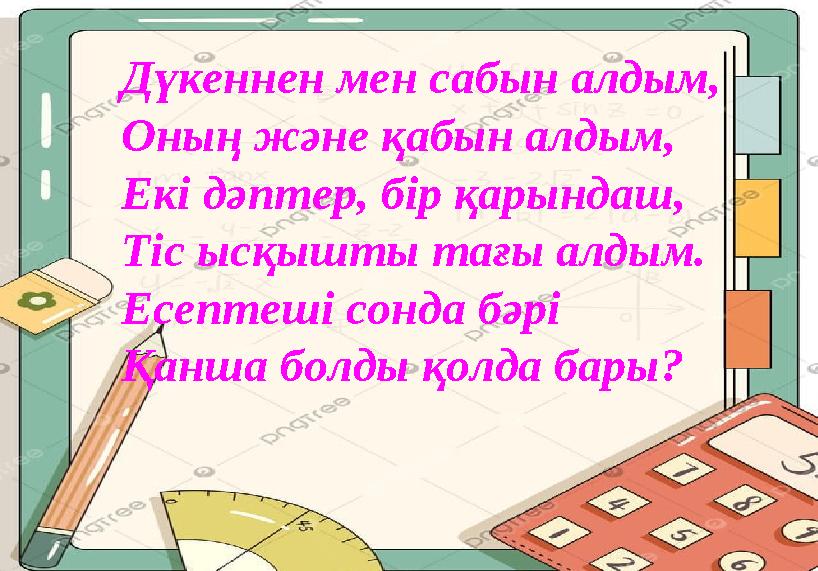 Дүкеннен мен сабын алдым, Оның және қабын алдым, Екі дәптер, бір қарындаш, Тіс ысқышты тағы алдым. Есептеші сонда бәрі Қанша