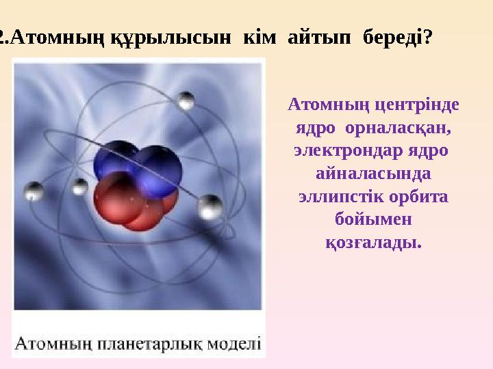 2 .Атомның құрылысын кім айтып береді? Атомның центрінде ядро орналасқан, электрондар ядро айналасында эллипстік орби
