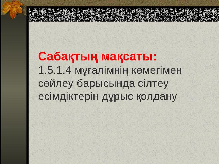 Сабақтың мақсаты: 1.5.1.4 мұғалімнің көмегімен сөйлеу барысында сілтеу есімдіктерін дұрыс қолдану